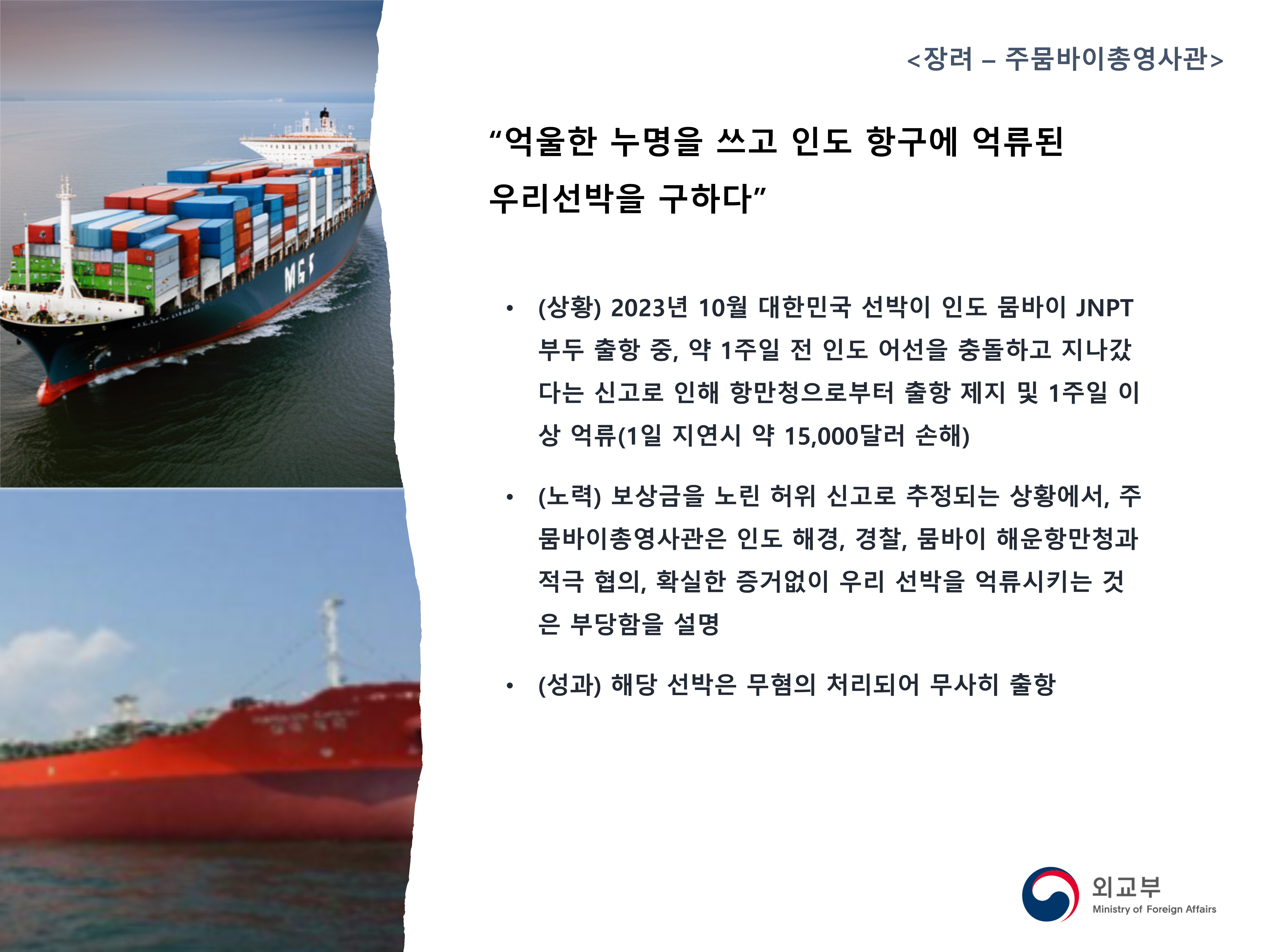 
            <장려 - 주뭄바이총영사관>
            '억울한 누명을 쓰고 인도 항구에 억류된 우리선박을 구하다'
            - (상황) 2023년 10월 대한민국 선박이 인도 뭄바이 JNPT 부두 출항 중, 약 1주일 전 인도 어선을 충돌하고 지나갔다는 신고로 인해 항만청으로부터 출항 제지 및 1주일 이상 억류(1일 지연시 약 15,000달러 손해)
            - (노력) 보상금을 노린 허위 신고로 추정되는 상황에서, 주뭄바이총영사관은 인도 해경, 경찰, 뭄바이 해운항만청과 적극 협의, 확실한 증거없이 우리 선박을 억류시키는 것은 부당함을 설명
            - (성과) 해당 선박은 무혐의 처리되어 무사히 출항
            (외교부)
            